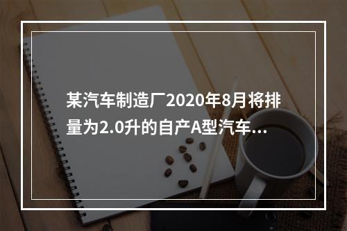 某汽车制造厂2020年8月将排量为2.0升的自产A型汽车5辆