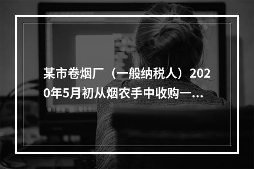 某市卷烟厂（一般纳税人）2020年5月初从烟农手中收购一批烟