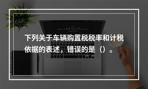 下列关于车辆购置税税率和计税依据的表述，错误的是（）。