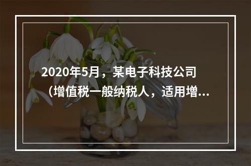 2020年5月，某电子科技公司（增值税一般纳税人，适用増值税