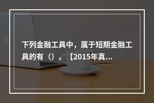 下列金融工具中，属于短期金融工具的有（）。【2015年真题】