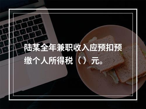 陆某全年兼职收入应预扣预缴个人所得税（	）元。