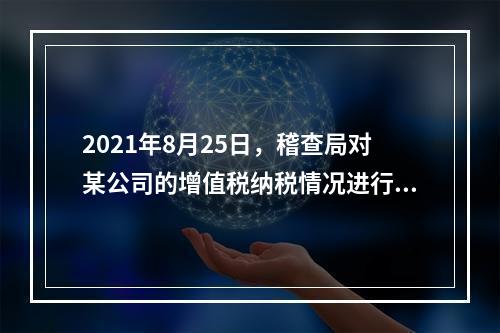 2021年8月25日，稽查局对某公司的增值税纳税情况进行检查