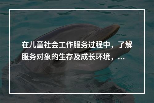 在儿童社会工作服务过程中，了解服务对象的生存及成长环境，了解