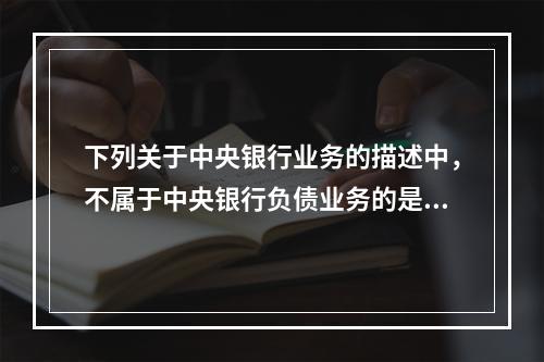 下列关于中央银行业务的描述中，不属于中央银行负债业务的是（　