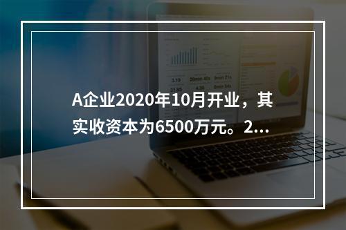 A企业2020年10月开业，其实收资本为6500万元。202