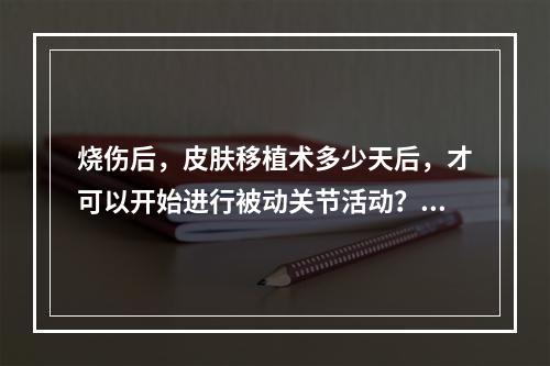 烧伤后，皮肤移植术多少天后，才可以开始进行被动关节活动？（