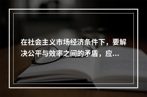 在社会主义市场经济条件下，要解决公平与效率之间的矛盾，应该（