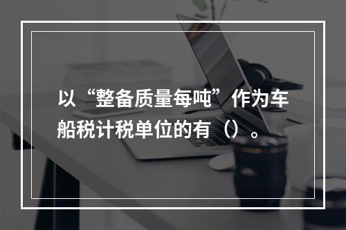 以“整备质量每吨”作为车船税计税单位的有（）。