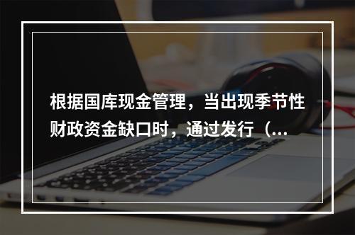 根据国库现金管理，当出现季节性财政资金缺口时，通过发行（　）