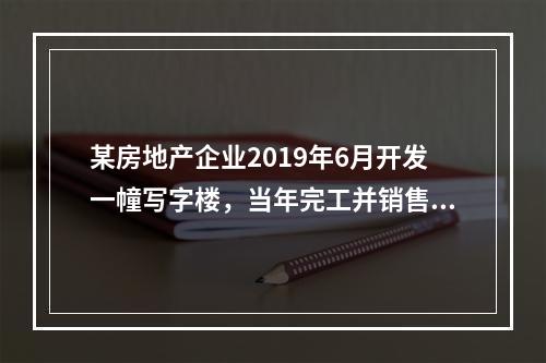 某房地产企业2019年6月开发一幢写字楼，当年完工并销售了9