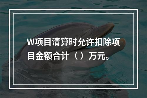 W项目清算时允许扣除项目金额合计（	）万元。