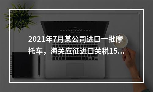 2021年7月某公司进口一批摩托车，海关应征进口关税15万元