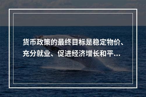 货币政策的最终目标是稳定物价、充分就业、促进经济增长和平衡国