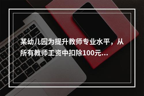 某幼儿园为提升教师专业水平，从所有教师工资中扣除100元用于