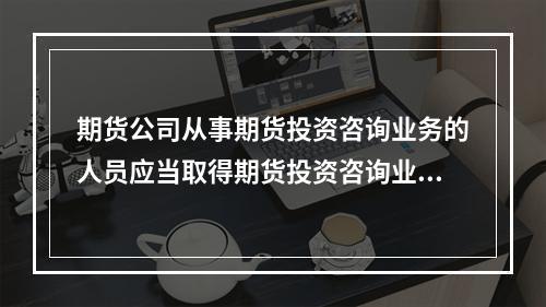 期货公司从事期货投资咨询业务的人员应当取得期货投资咨询业务从