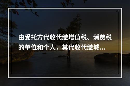 由受托方代收代缴增值税、消费税的单位和个人，其代收代缴城市维