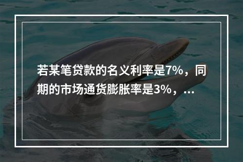 若某笔贷款的名义利率是7%，同期的市场通货膨胀率是3%，则该