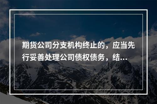 期货公司分支机构终止的，应当先行妥善处理公司债权债务，结清期