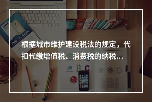 根据城市维护建设税法的规定，代扣代缴增值税、消费税的纳税人未