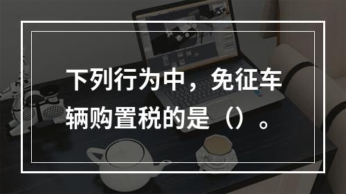 下列行为中，免征车辆购置税的是（）。