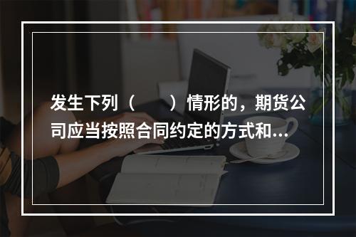 发生下列（　　）情形的，期货公司应当按照合同约定的方式和时间