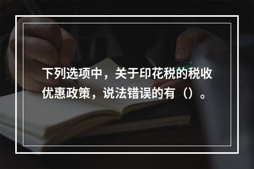 下列选项中，关于印花税的税收优惠政策，说法错误的有（）。