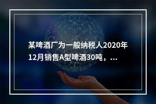 某啤酒厂为一般纳税人2020年12月销售A型啤酒30吨，开具