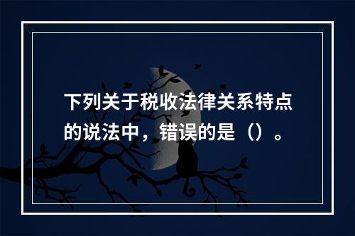 下列关于税收法律关系特点的说法中，错误的是（）。