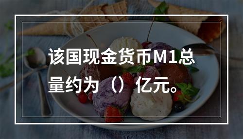 该国现金货币M1总量约为（）亿元。