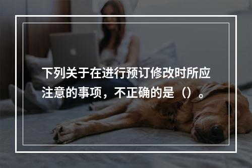 下列关于在进行预订修改时所应注意的事项，不正确的是（）。