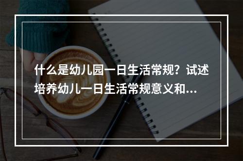 什么是幼儿园一日生活常规？试述培养幼儿一日生活常规意义和方法