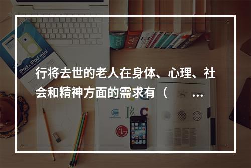 行将去世的老人在身体、心理、社会和精神方面的需求有（　　）。