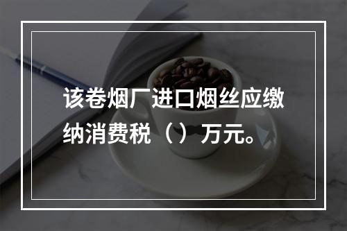 该卷烟厂进口烟丝应缴纳消费税（	）万元。