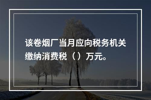 该卷烟厂当月应向税务机关缴纳消费税（	）万元。