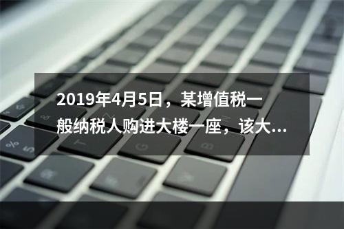 2019年4月5日，某增值税一般纳税人购进大楼一座，该大楼用