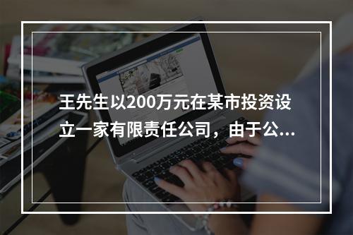 王先生以200万元在某市投资设立一家有限责任公司，由于公司业