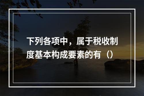 下列各项中，属于税收制度基本构成要素的有（）