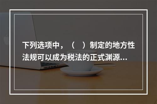 下列选项中，（　）制定的地方性法规可以成为税法的正式渊源。