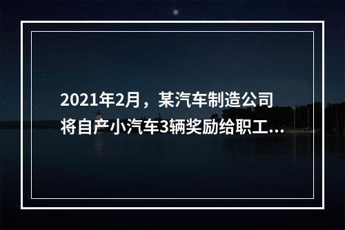 2021年2月，某汽车制造公司将自产小汽车3辆奖励给职工个人