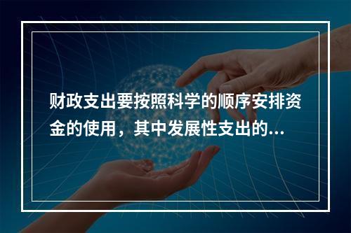 财政支出要按照科学的顺序安排资金的使用，其中发展性支出的顺序