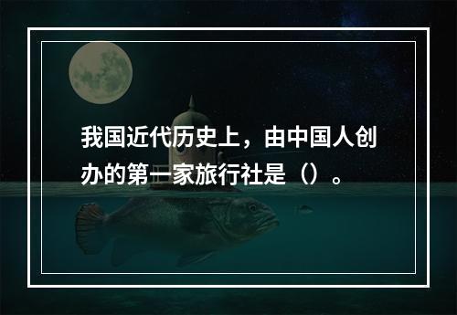 我国近代历史上，由中国人创办的第一家旅行社是（）。