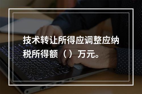 技术转让所得应调整应纳税所得额（	）万元。