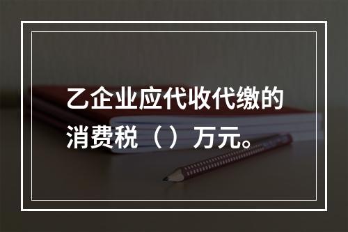 乙企业应代收代缴的消费税（	）万元。