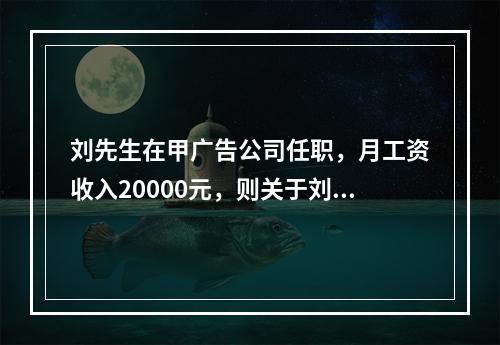 刘先生在甲广告公司任职，月工资收入20000元，则关于刘先生