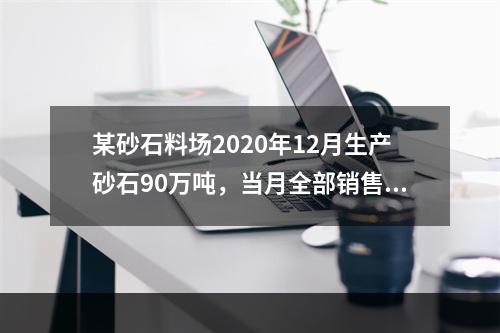 某砂石料场2020年12月生产砂石90万吨，当月全部销售，取