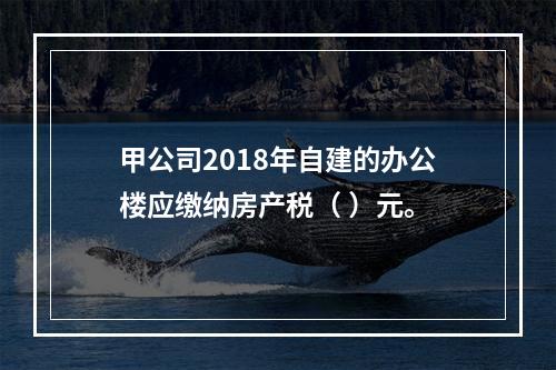 甲公司2018年自建的办公楼应缴纳房产税（	）元。