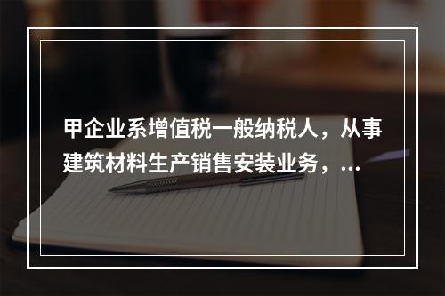 甲企业系增值税一般纳税人，从事建筑材料生产销售安装业务，该企