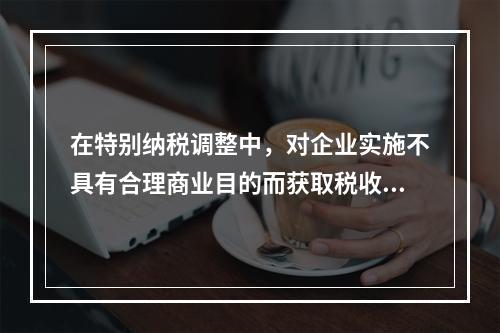 在特别纳税调整中，对企业实施不具有合理商业目的而获取税收利益