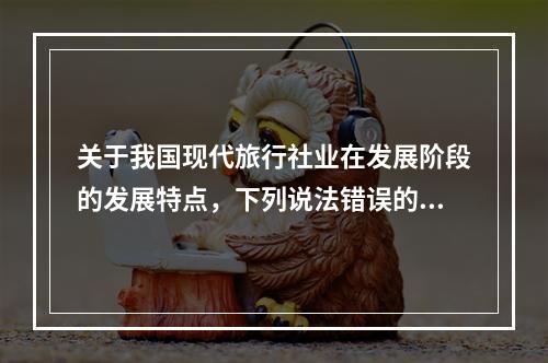 关于我国现代旅行社业在发展阶段的发展特点，下列说法错误的是（